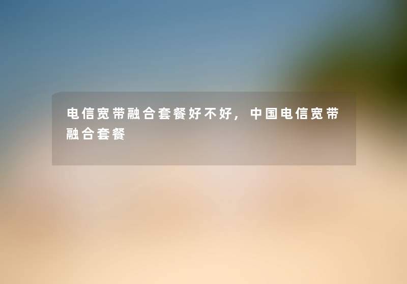 电信宽带融合套餐好不好,中国电信宽带融合套餐
