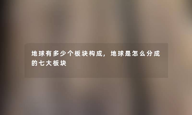 地球有多少个板块构成,地球是怎么分成的七大板块