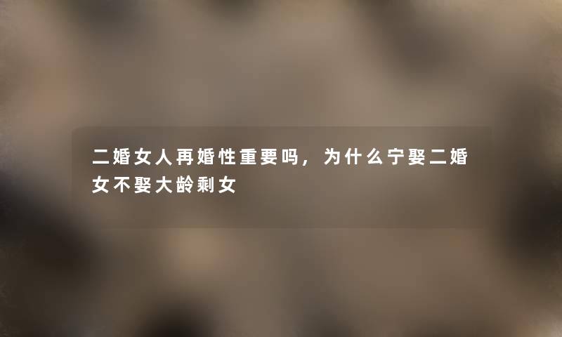 二婚女人再婚性重要吗,为什么宁娶二婚女不娶大龄剩女