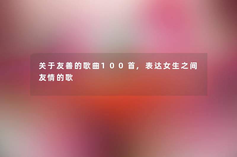 关于友善的歌曲几首,表达女生之间友情的歌