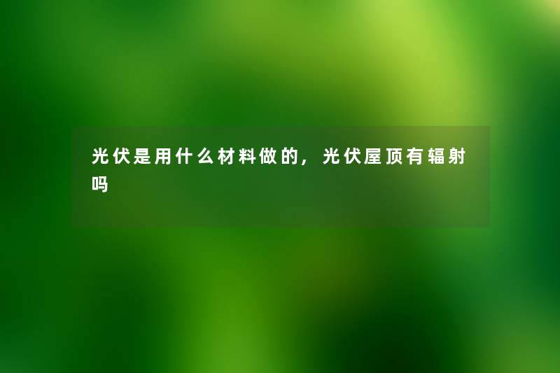 光伏是用什么材料做的,光伏屋顶有辐射吗