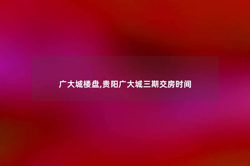 广大城楼盘,贵阳广大城三期交房时间