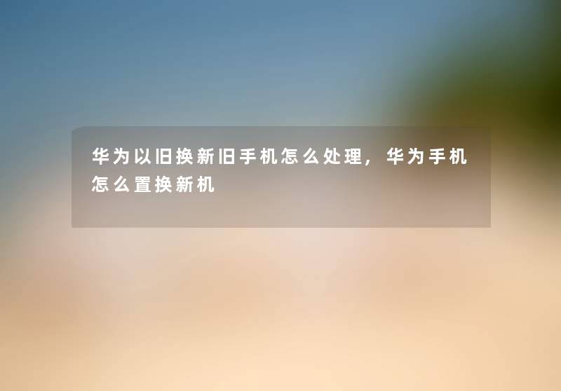 华为以旧换新旧手机怎么处理,华为手机怎么置换新机