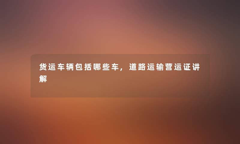 货运车辆包括哪些车,道路运输营运证讲解