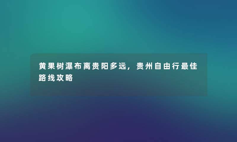 黄果树瀑布离贵阳多远,贵州自由行理想路线攻略