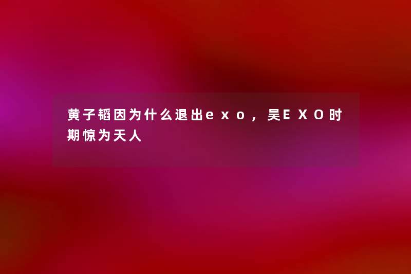 黄子韬因为什么退出exo,吴EXO时期惊为天人