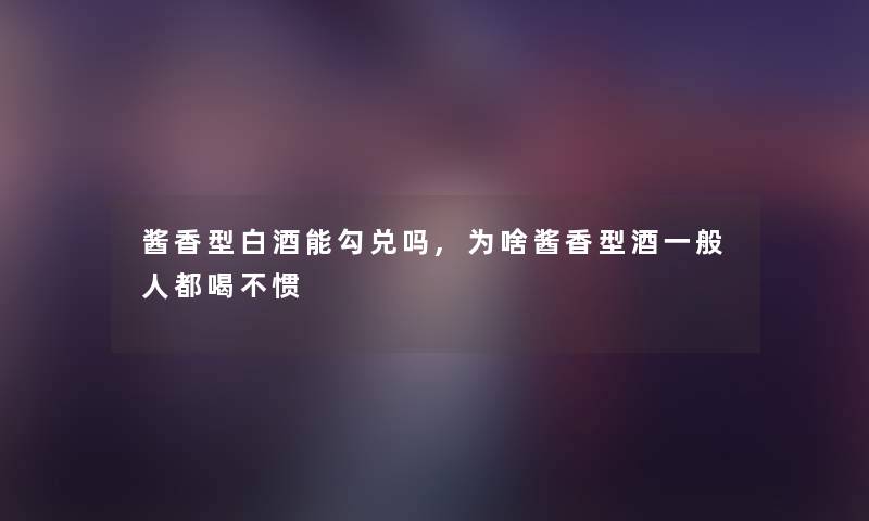 酱香型白酒能勾兑吗,为啥酱香型酒一般人都喝不惯