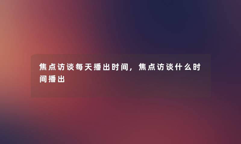 焦点访谈每天播出时间,焦点访谈什么时间播出