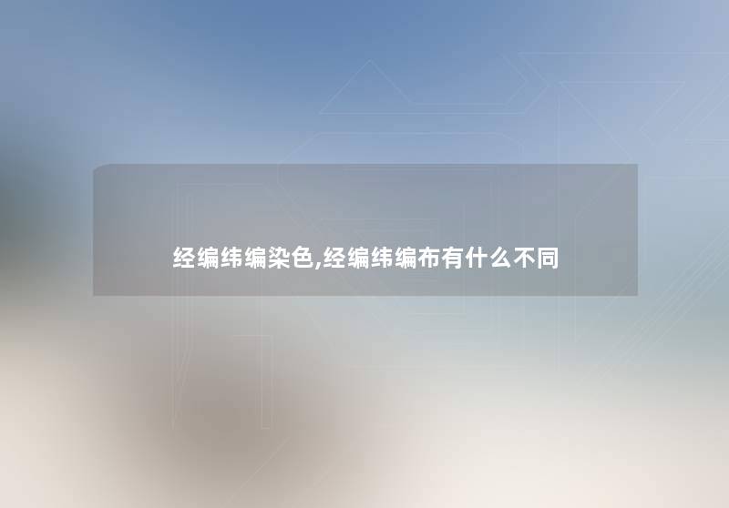 经编纬编染色,经编纬编布有什么不同