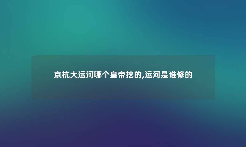 京杭大运河哪个皇帝挖的,运河是谁修的