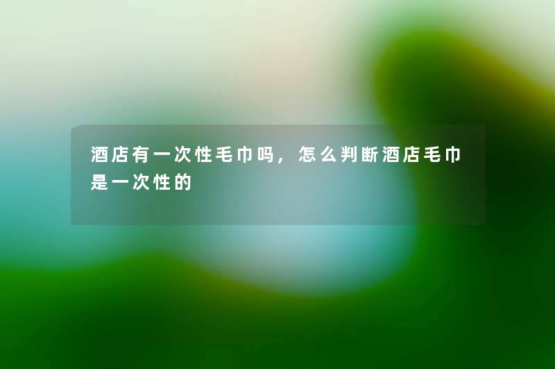 酒店有一次性毛巾吗,怎么判断酒店毛巾是一次性的