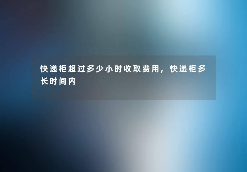 快递柜超过多少小时收取费用,快递柜多长时间内