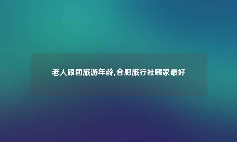 老人跟团旅游年龄,合肥旅行社哪家好
