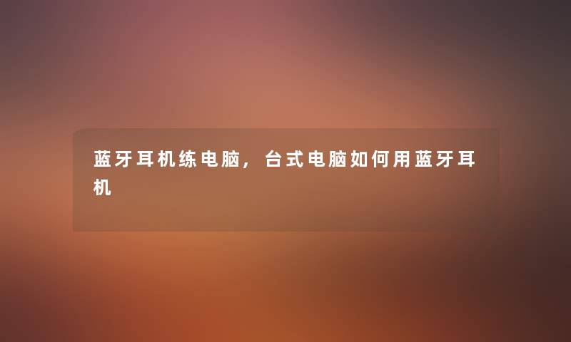 蓝牙耳机练电脑,台式电脑如何用蓝牙耳机