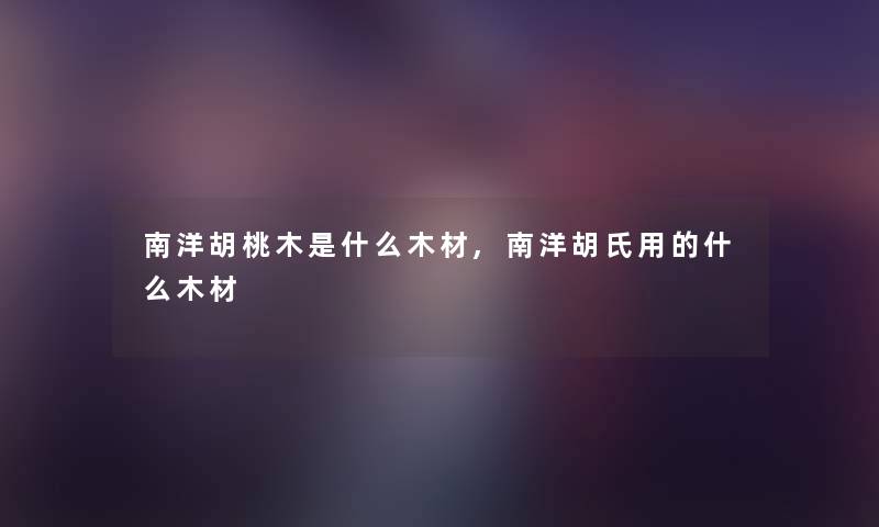 南洋胡桃木是什么木材,南洋胡氏用的什么木材