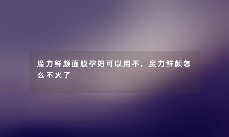 魔力鲜颜面膜孕妇可以用不,魔力鲜颜怎么不火了