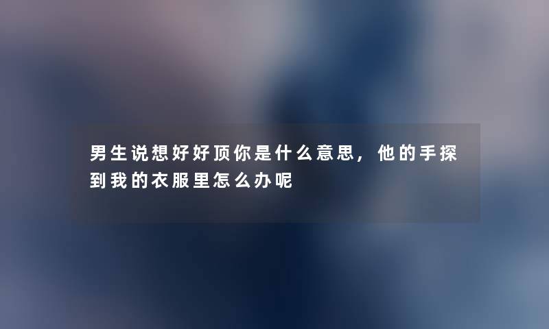 男生说想好好顶你是什么意思,他的手探到我的衣服里怎么办呢