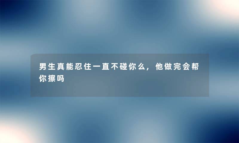 男生真能忍住一直不碰你么,他做完会帮你擦吗