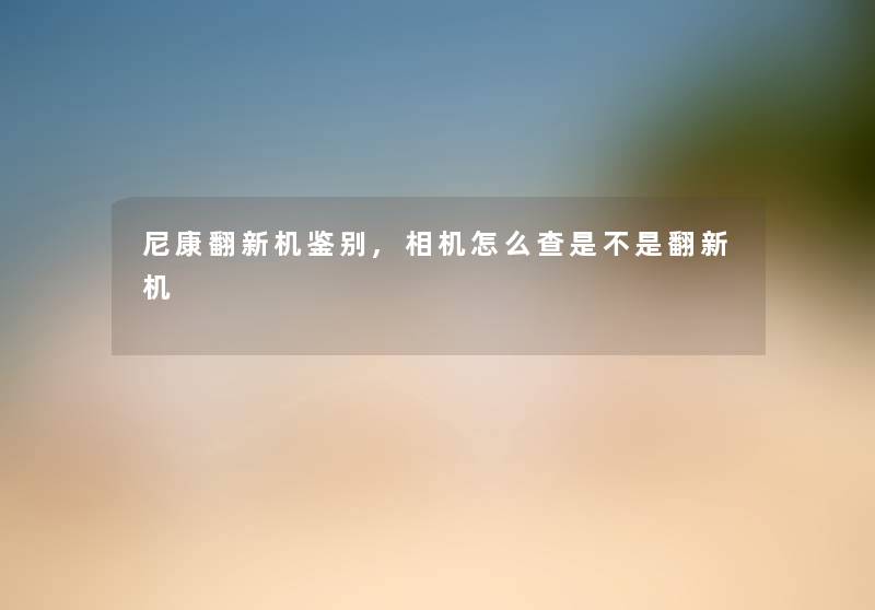 尼康翻新机鉴别,相机怎么查是不是翻新机