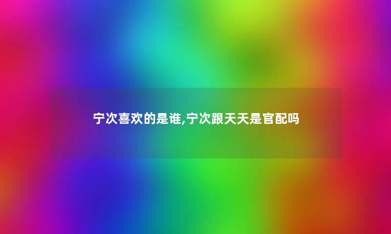 宁次喜欢的是谁,宁次跟天天是官配吗