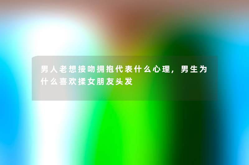男人老想接吻拥抱代表什么心理,男生为什么喜欢揉女朋友头发