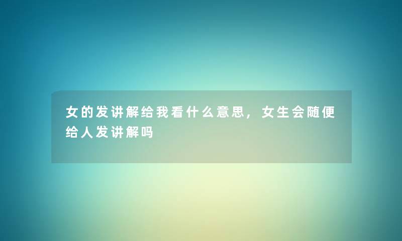 女的发讲解给我看什么意思,女生会随便给人发讲解吗