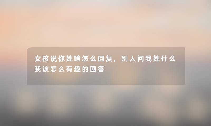 女孩说你姓啥怎么回复,别人问我姓什么我该怎么有趣的回答