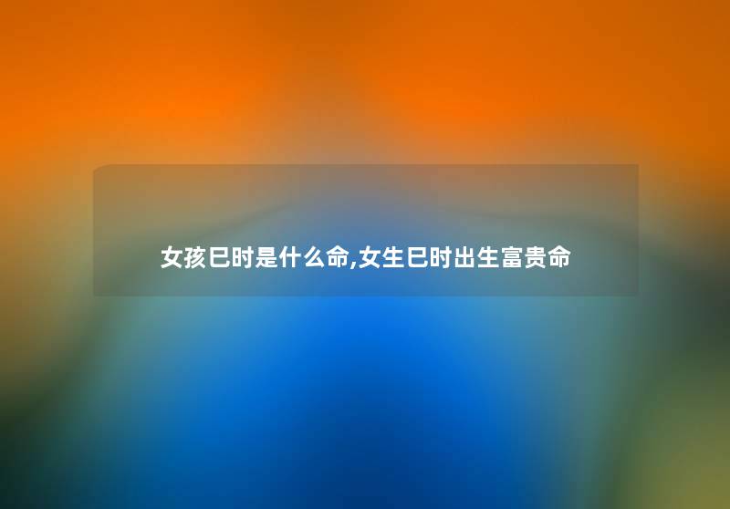 女孩巳时是什么命,女生巳时出生富贵命