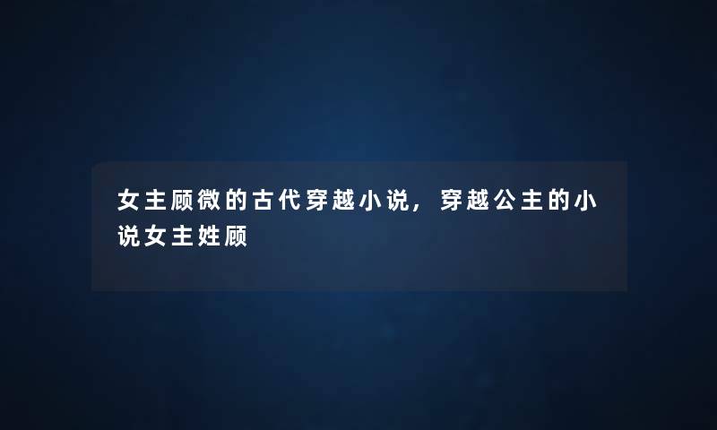 女主顾微的古代穿越小说,穿越公主的小说女主姓顾