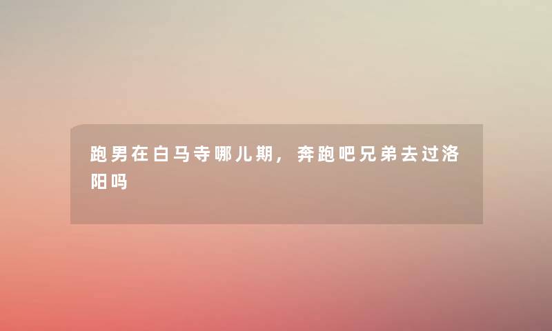 跑男在白马寺哪儿期,奔跑吧兄弟去过洛阳吗
