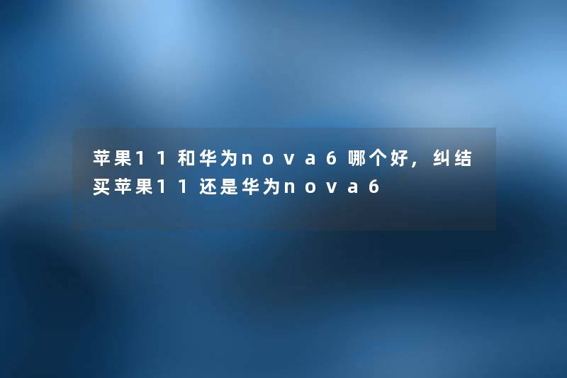 苹果11和华为nova6哪个好,纠结买苹果11还是华为nova6