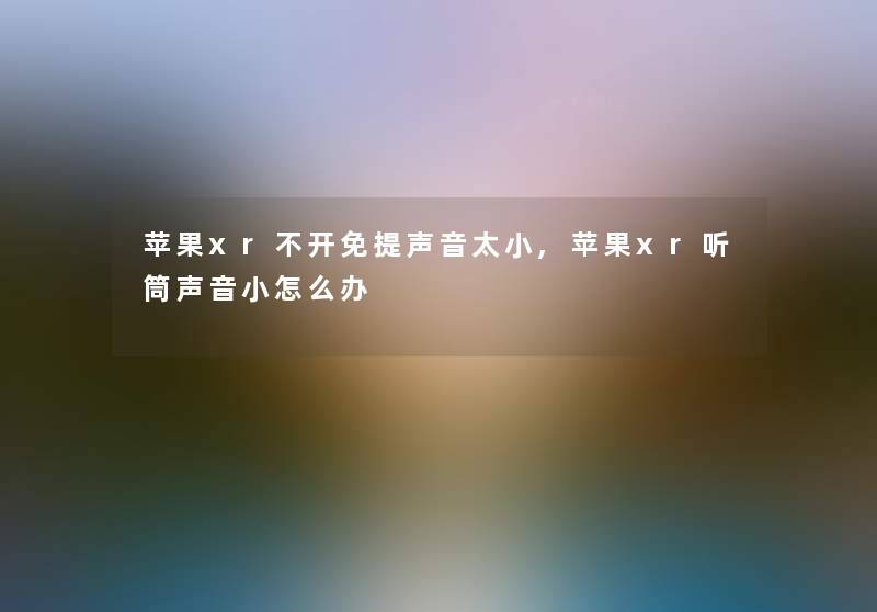 苹果xr不开免提声音太小,苹果xr听筒声音小怎么办