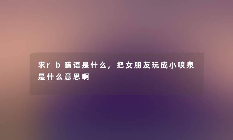求rb暗语是什么,把女朋友玩成小喷泉是什么意思啊
