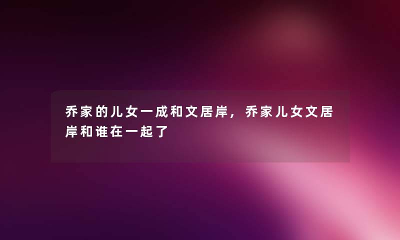 乔家的儿女一成和文居岸,乔家儿女文居岸和谁在一起了