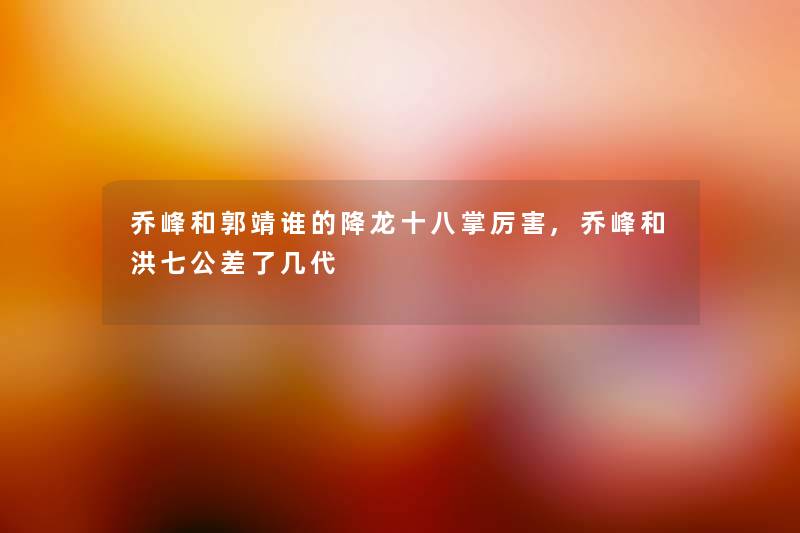 乔峰和郭靖谁的降龙十八掌厉害,乔峰和洪七公差了几代