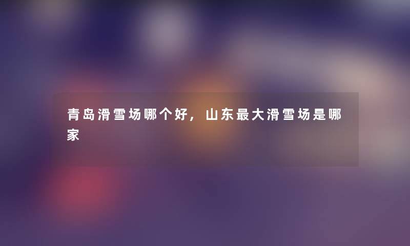 青岛滑雪场哪个好,山东大滑雪场是哪家