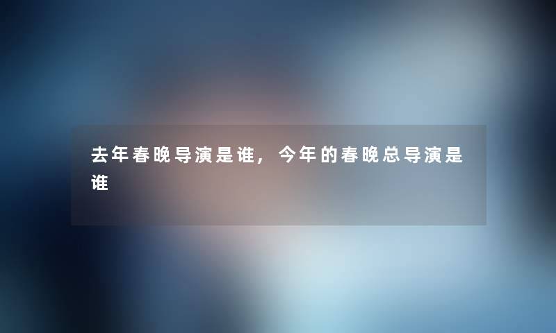 去年春晚导演是谁,今年的春晚总导演是谁