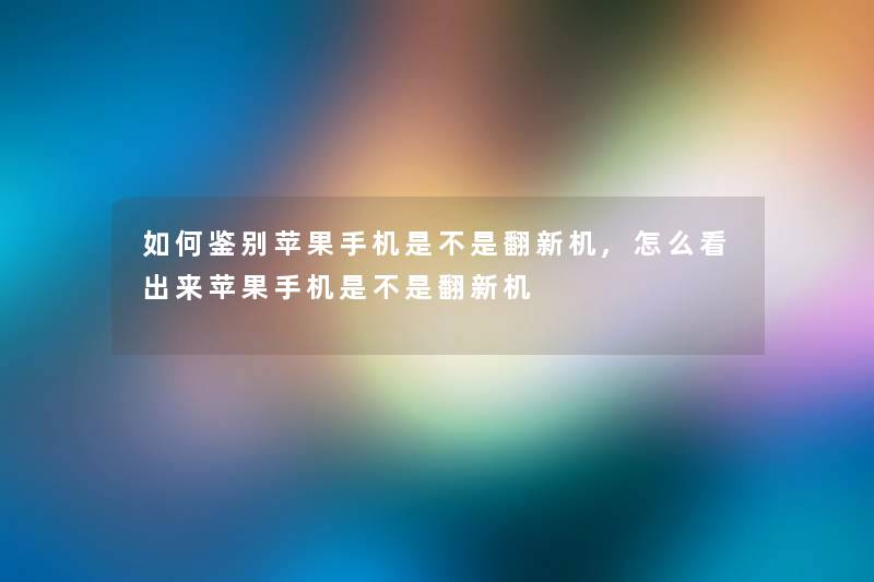 如何鉴别苹果手机是不是翻新机,怎么看出来苹果手机是不是翻新机
