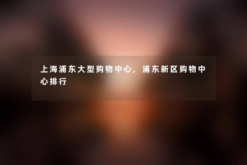 上海浦东大型购物中心,浦东新区购物中心整理