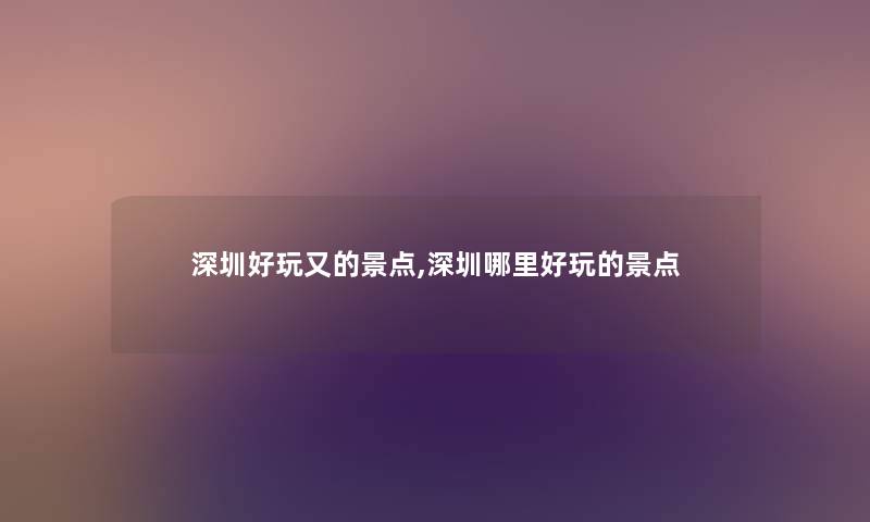 深圳好玩又的景点,深圳哪里好玩的景点