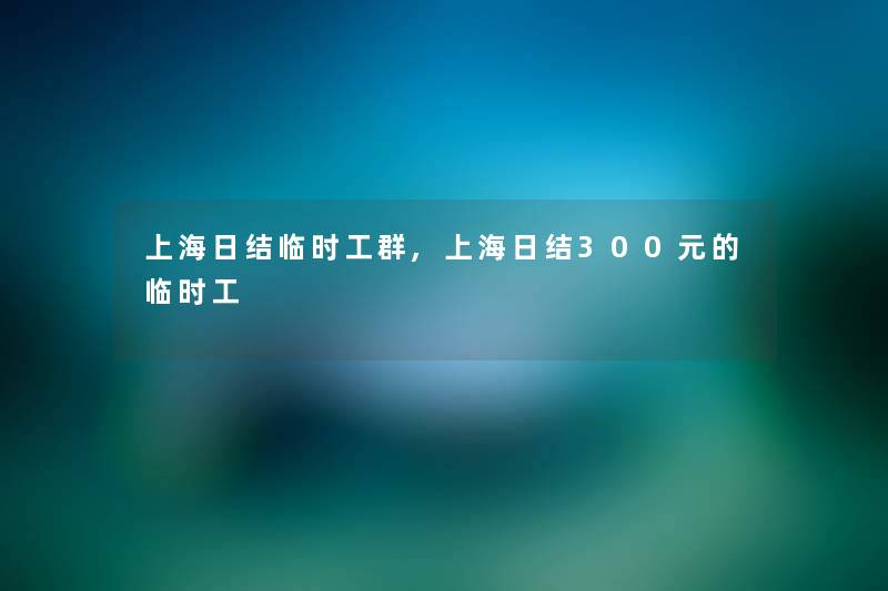上海日结临时工群,上海日结300元的临时工