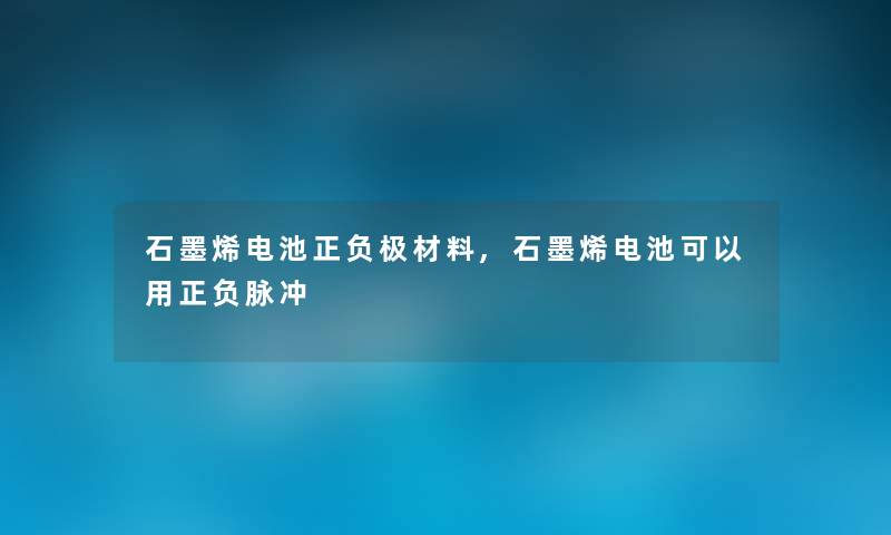 石墨烯电池正负极材料,石墨烯电池可以用正负脉冲