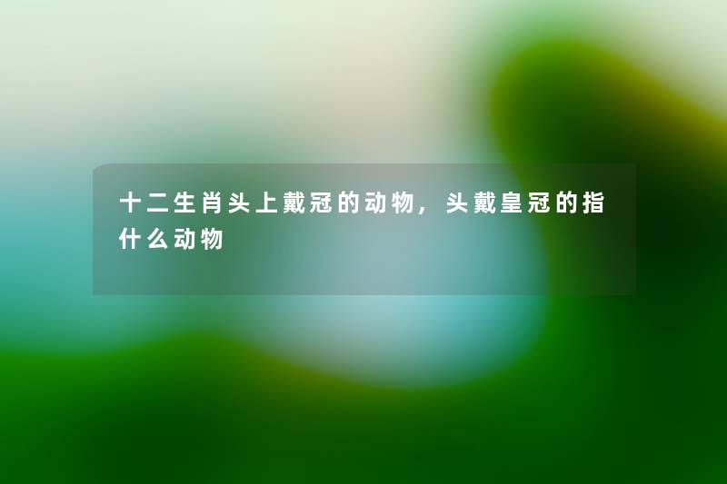 十二生肖头上戴冠的动物,头戴皇冠的指什么动物