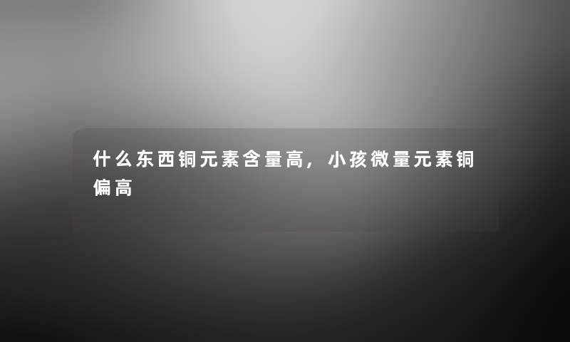 什么东西铜元素含量高,小孩微量元素铜偏高