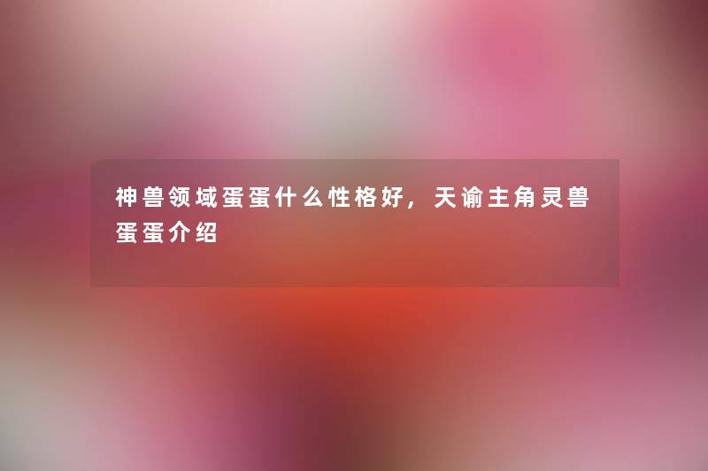 神兽领域蛋蛋什么性格好,天谕主角灵兽蛋蛋介绍