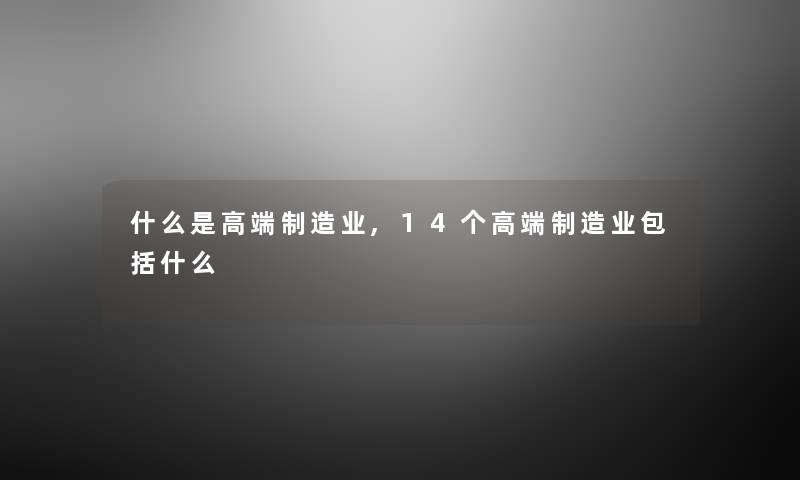 什么是高端制造业,14个高端制造业包括什么
