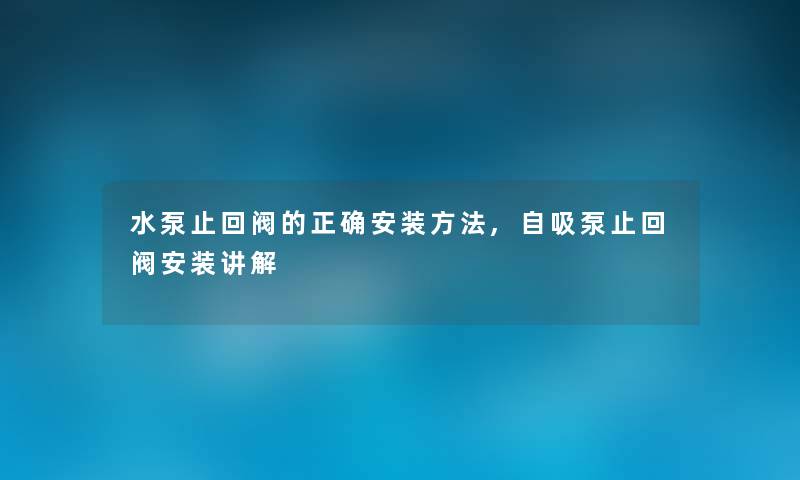 水泵止回阀的正确安装方法,自吸泵止回阀安装讲解
