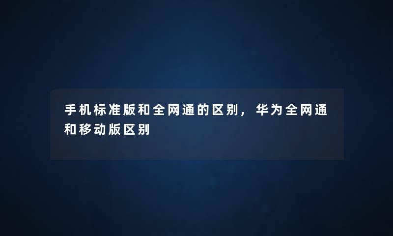 手机标准版和全网通的区别,华为全网通和移动版区别