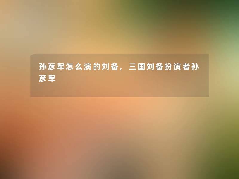 孙彦军怎么演的刘备,三国刘备扮演者孙彦军