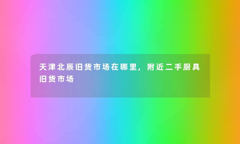 天津北辰旧货市场在哪里,附近二手厨具旧货市场